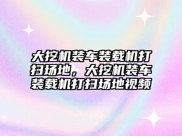 大挖機裝車裝載機打掃場地，大挖機裝車裝載機打掃場地視頻