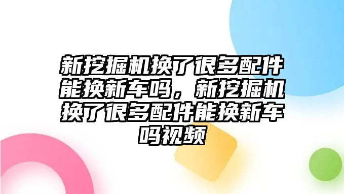 新挖掘機換了很多配件能換新車嗎，新挖掘機換了很多配件能換新車嗎視頻