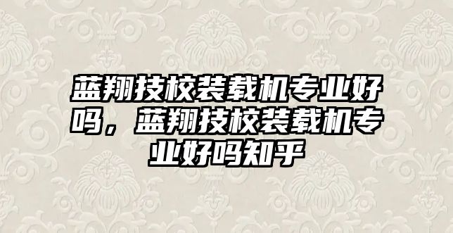 藍(lán)翔技校裝載機(jī)專業(yè)好嗎，藍(lán)翔技校裝載機(jī)專業(yè)好嗎知乎