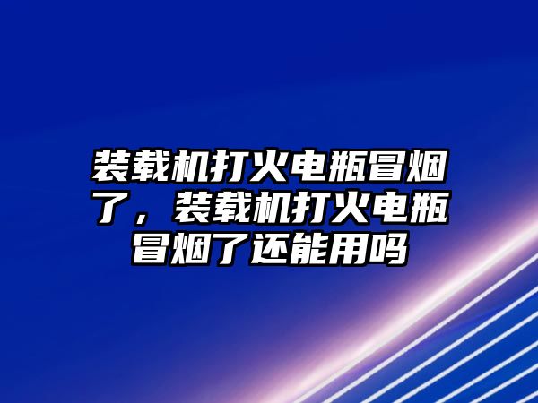 裝載機(jī)打火電瓶冒煙了，裝載機(jī)打火電瓶冒煙了還能用嗎