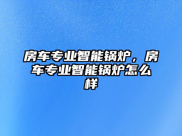 房車專業(yè)智能鍋爐，房車專業(yè)智能鍋爐怎么樣