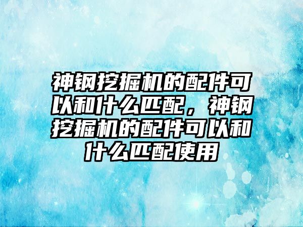 神鋼挖掘機(jī)的配件可以和什么匹配，神鋼挖掘機(jī)的配件可以和什么匹配使用