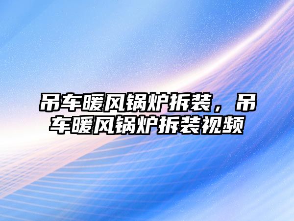 吊車暖風(fēng)鍋爐拆裝，吊車暖風(fēng)鍋爐拆裝視頻