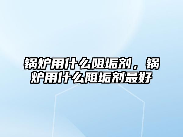 鍋爐用什么阻垢劑，鍋爐用什么阻垢劑最好