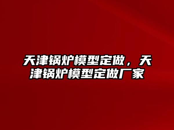 天津鍋爐模型定做，天津鍋爐模型定做廠家