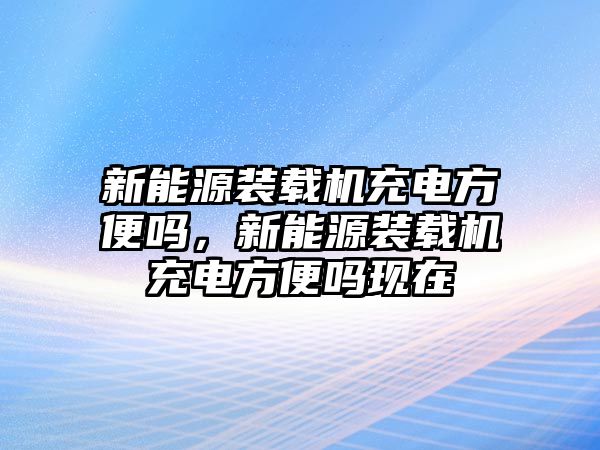 新能源裝載機充電方便嗎，新能源裝載機充電方便嗎現(xiàn)在