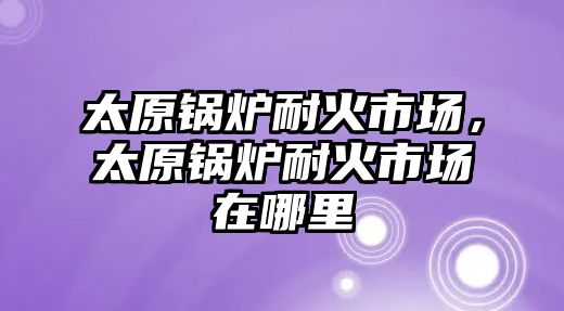 太原鍋爐耐火市場，太原鍋爐耐火市場在哪里