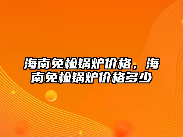 海南免檢鍋爐價格，海南免檢鍋爐價格多少