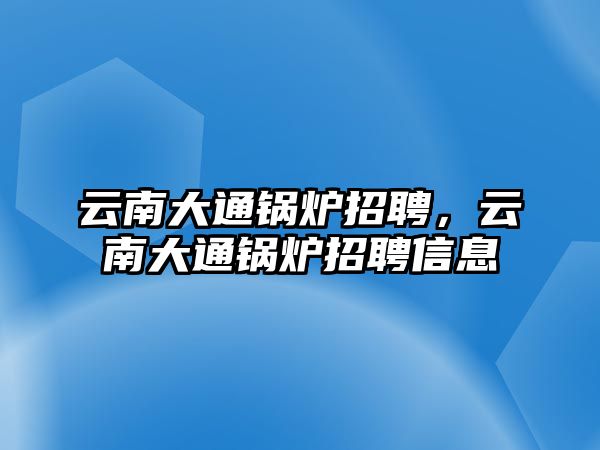 云南大通鍋爐招聘，云南大通鍋爐招聘信息