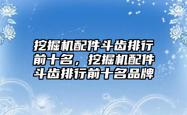 挖掘機(jī)配件斗齒排行前十名，挖掘機(jī)配件斗齒排行前十名品牌