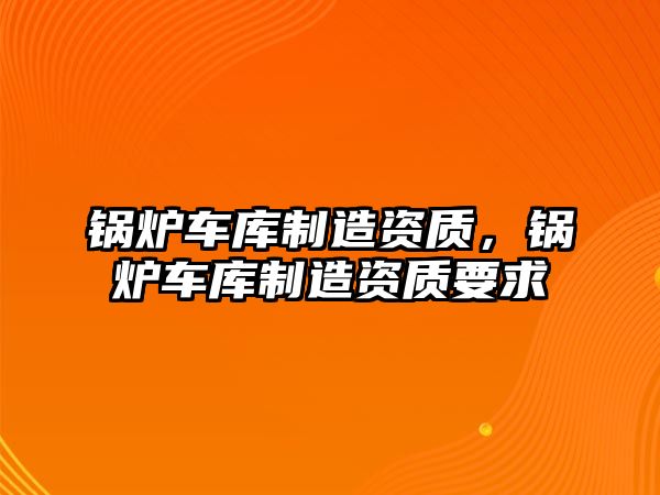 鍋爐車庫(kù)制造資質(zhì)，鍋爐車庫(kù)制造資質(zhì)要求