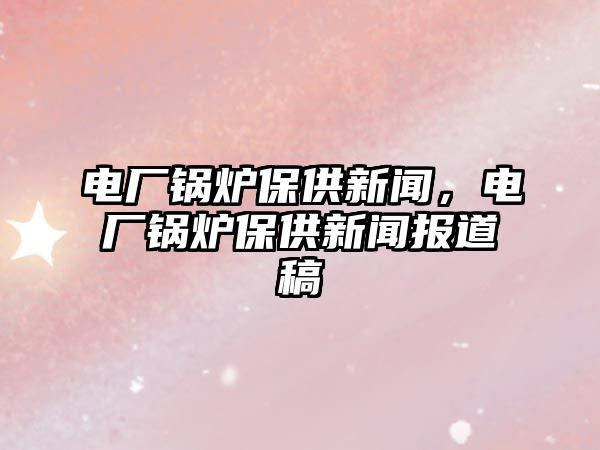 電廠鍋爐保供新聞，電廠鍋爐保供新聞報(bào)道稿