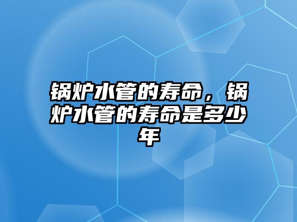 鍋爐水管的壽命，鍋爐水管的壽命是多少年