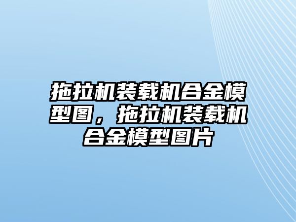 拖拉機裝載機合金模型圖，拖拉機裝載機合金模型圖片