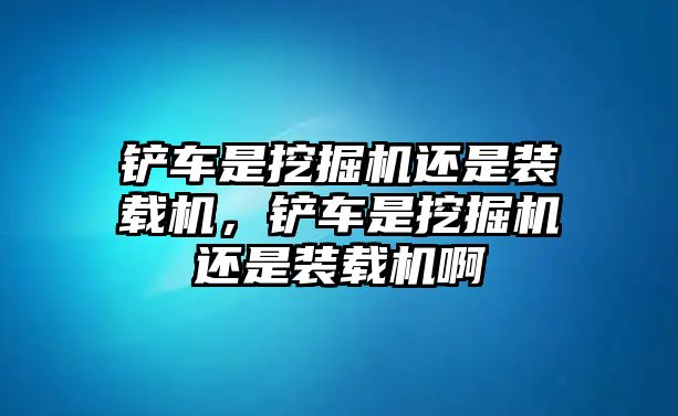 鏟車(chē)是挖掘機(jī)還是裝載機(jī)，鏟車(chē)是挖掘機(jī)還是裝載機(jī)啊