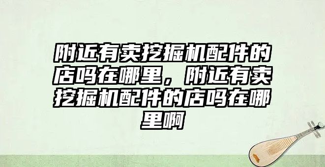 附近有賣挖掘機配件的店嗎在哪里，附近有賣挖掘機配件的店嗎在哪里啊