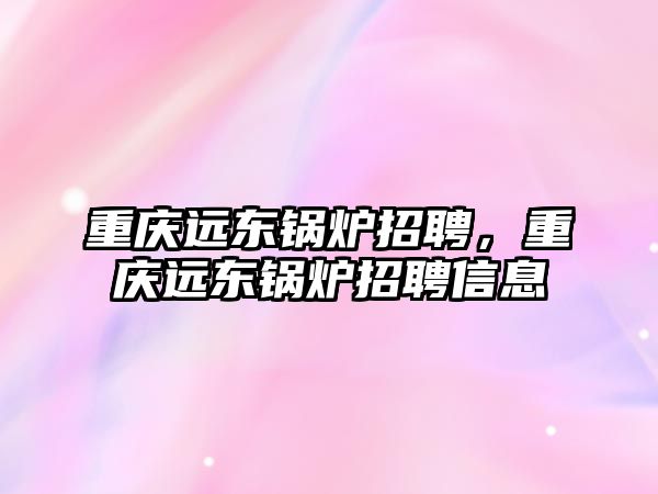 重慶遠東鍋爐招聘，重慶遠東鍋爐招聘信息