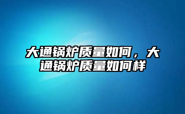 大通鍋爐質(zhì)量如何，大通鍋爐質(zhì)量如何樣