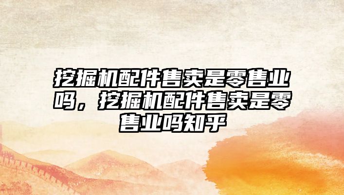 挖掘機配件售賣是零售業(yè)嗎，挖掘機配件售賣是零售業(yè)嗎知乎