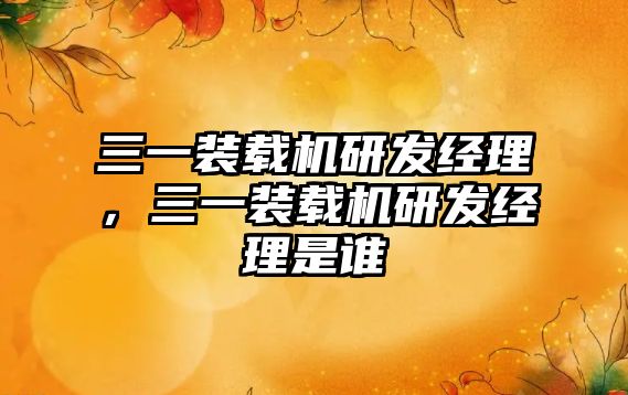 三一裝載機研發(fā)經(jīng)理，三一裝載機研發(fā)經(jīng)理是誰