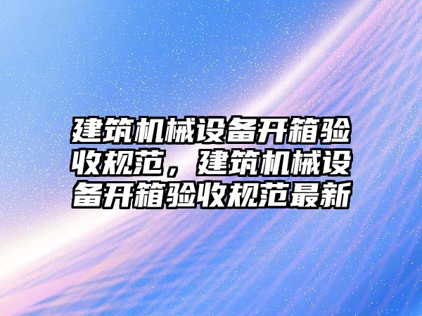 建筑機械設(shè)備開箱驗收規(guī)范，建筑機械設(shè)備開箱驗收規(guī)范最新