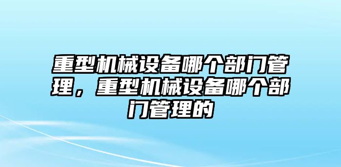 重型機械設(shè)備哪個部門管理，重型機械設(shè)備哪個部門管理的