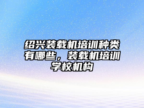 紹興裝載機培訓種類有哪些，裝載機培訓學校機構(gòu)