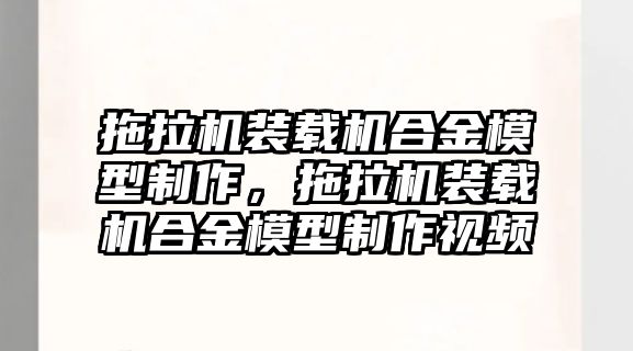 拖拉機裝載機合金模型制作，拖拉機裝載機合金模型制作視頻