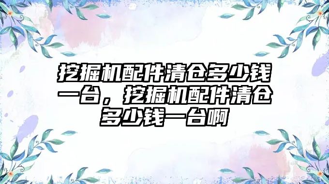 挖掘機配件清倉多少錢一臺，挖掘機配件清倉多少錢一臺啊