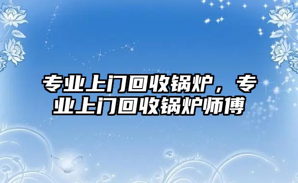 專業(yè)上門回收鍋爐，專業(yè)上門回收鍋爐師傅