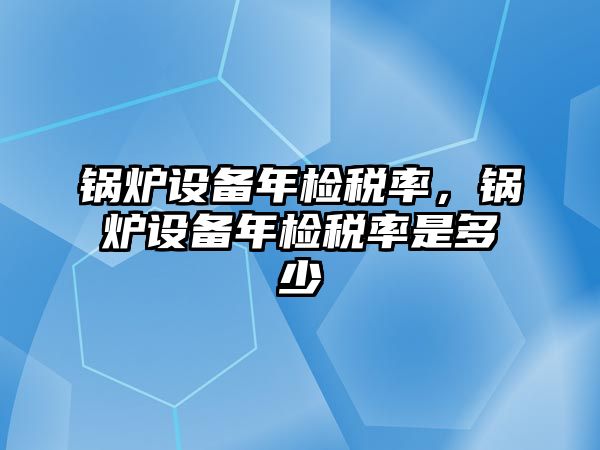 鍋爐設(shè)備年檢稅率，鍋爐設(shè)備年檢稅率是多少