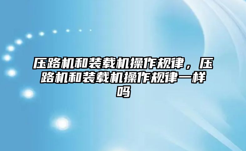 壓路機和裝載機操作規(guī)律，壓路機和裝載機操作規(guī)律一樣嗎