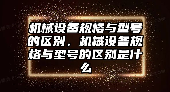 機械設(shè)備規(guī)格與型號的區(qū)別，機械設(shè)備規(guī)格與型號的區(qū)別是什么