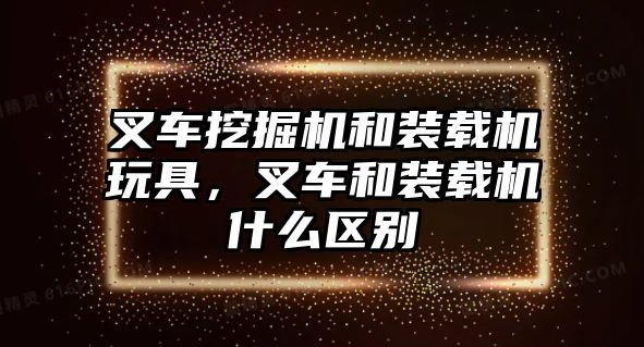 叉車挖掘機和裝載機玩具，叉車和裝載機什么區(qū)別