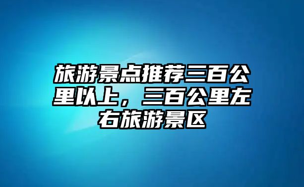 旅游景點推薦三百公里以上，三百公里左右旅游景區(qū)