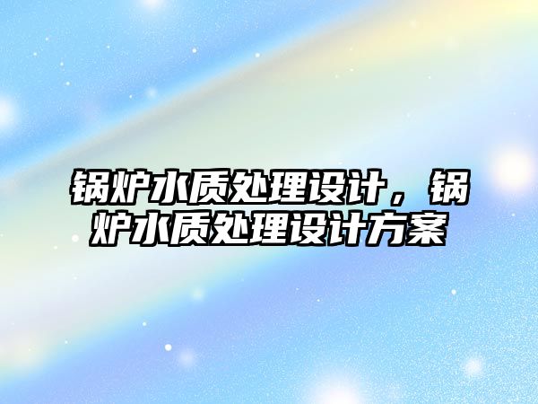 鍋爐水質(zhì)處理設(shè)計(jì)，鍋爐水質(zhì)處理設(shè)計(jì)方案