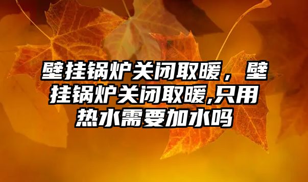 壁掛鍋爐關閉取暖，壁掛鍋爐關閉取暖,只用熱水需要加水嗎