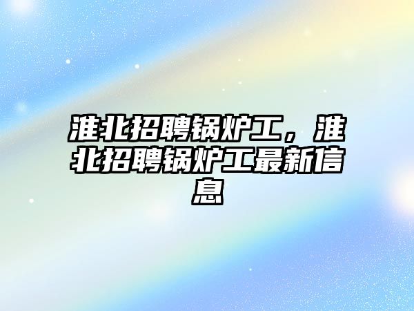 淮北招聘鍋爐工，淮北招聘鍋爐工最新信息