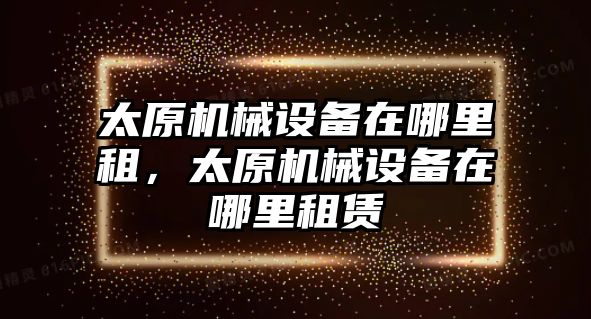 太原機械設(shè)備在哪里租，太原機械設(shè)備在哪里租賃