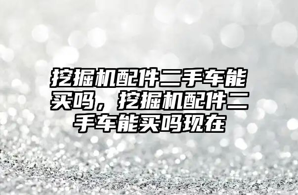 挖掘機(jī)配件二手車能買嗎，挖掘機(jī)配件二手車能買嗎現(xiàn)在