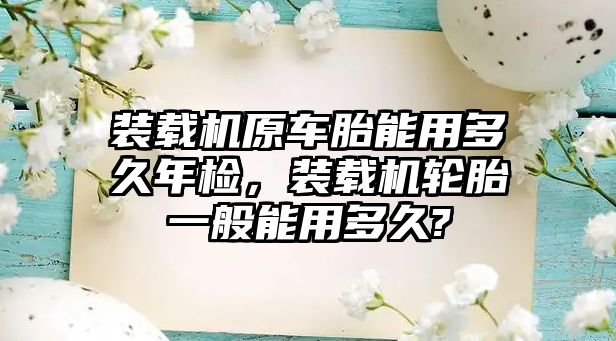 裝載機原車胎能用多久年檢，裝載機輪胎一般能用多久?