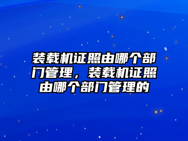 裝載機證照由哪個部門管理，裝載機證照由哪個部門管理的