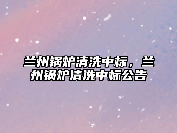 蘭州鍋爐清洗中標(biāo)，蘭州鍋爐清洗中標(biāo)公告