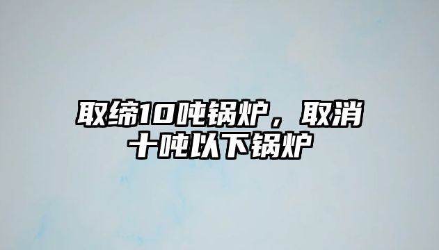 取締10噸鍋爐，取消十噸以下鍋爐