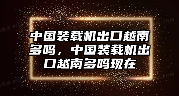 中國(guó)裝載機(jī)出口越南多嗎，中國(guó)裝載機(jī)出口越南多嗎現(xiàn)在