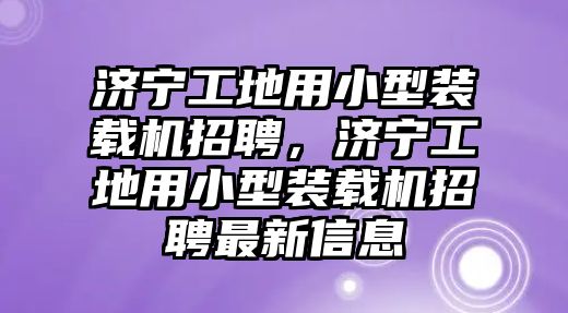 濟寧工地用小型裝載機招聘，濟寧工地用小型裝載機招聘最新信息