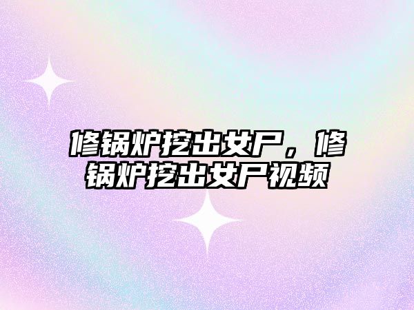 修鍋爐挖出女尸，修鍋爐挖出女尸視頻