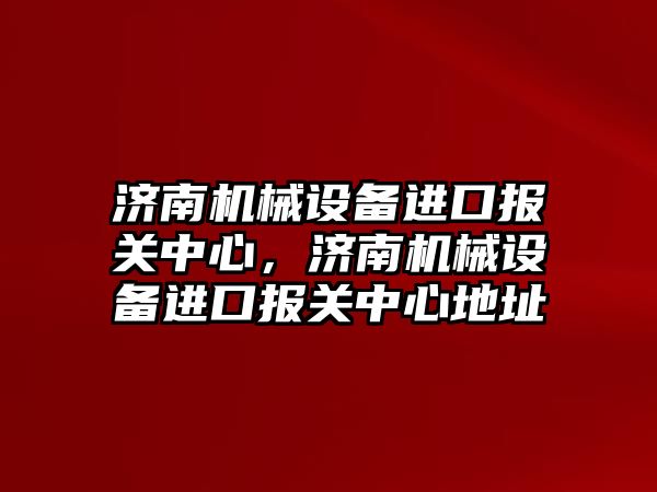 濟南機械設(shè)備進口報關(guān)中心，濟南機械設(shè)備進口報關(guān)中心地址