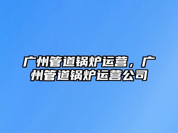 廣州管道鍋爐運營，廣州管道鍋爐運營公司