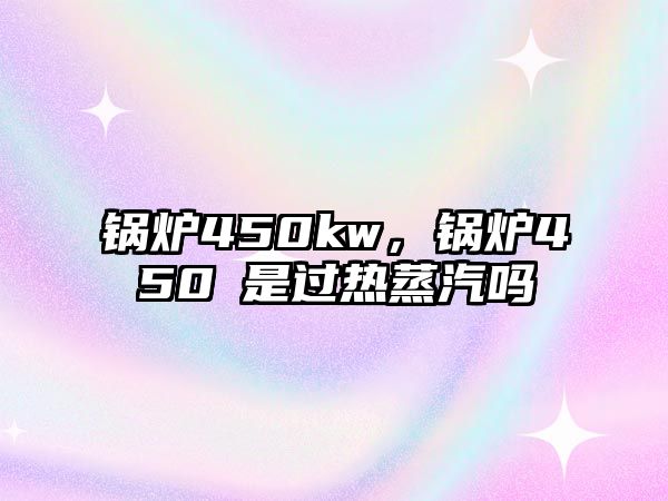 鍋爐450kw，鍋爐450℃是過(guò)熱蒸汽嗎